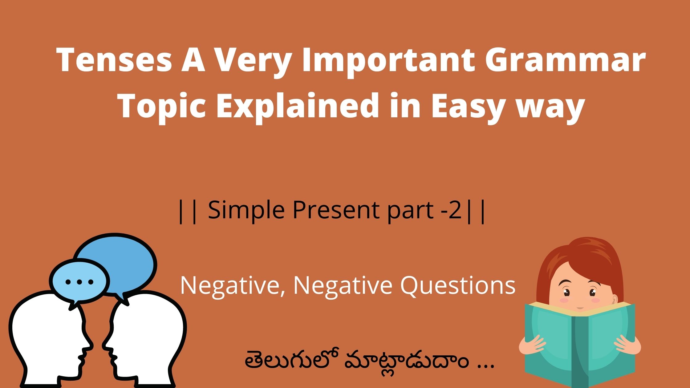 previous పోస్ట్ లో simple present లోpositive ,positive questions గురించి తెలుసుకున్నాం . ఇప్పుడు మనం simple present లో negative, negative questions గురించి తెల్సుకుందాం . మనం ఈ simple present రాయాలంటే మనకు దాని structure ముందుగా తెలియాలి subject +helping verb+ main verb +object మనం simple present ను ఎప్పుడు వాడతాం అంటే అలవాటుగా చెసే పనులుకు(habitual Actions ) ,రోజు చేసే పనులుకు(daily Activities ) ,universal truths (విశ్వ సత్యాలగురించి ) కు మనం ఉపయోగిస్తాం. దీనిలో positive ,positive questions, negative, negative questions వుంటాయి simple present:{subject +V 1(s /es )+object } positive structure simple present:{Do /Does(helping verb)+ subject +V 1+object } positive question structure Negative simple present:{Don't /Doesn't(helping verb)+ subject +V 1+object }negative Don't = I ,we, you, they Doesn't =he, she ,it ,names I don't practice English daily .నేను ప్రతిరోజూ ఇంగ్లీష్ ప్రాక్టీస్ చేయను . We don't go to library daily .మేము ప్రతిరోజూ లైబ్రరీ కి వెళ్ళాము. . We don't go to book shop daily.మేము ప్రతి రోజు బుక్ షాప్ కి వెళ్ళరు . They don't always speak in English.వాళ్ళు ప్రతి రోజూ ఇంగ్లీష్ లో మాట్లాడరు . He doesn't play chess daily .అతను పతి రోజు చెస్ ఆడడు. . She doesn't go to temple regularly .ఆమె రోజూ గుడికి వెళ్ళదు . PV Sindhu doesn't practices badminton daily.పీవీ సింధు ప్రతి రోజు బ్యాట్మెంటన్ ప్రాక్టీస్ చేయదు . Negative Question simple present:{Don't /Doesn't(helping verb)+ subject +V 1+object }negative question Don't = I ,we, you, they Doesn't =he, she ,it ,names Don't , I practice English daily .నేను ప్రతిరోజూ ఇంగ్లీష్ ప్రాక్టీస్ చేయనా . Don't, we go to library daily .మేము ప్రతిరోజూ లైబ్రరీ కి వెళ్లమా . Don't ,we go to book shop daily.మేము ప్రతి రోజు బుక్ షాప్ కి వెళ్లమా . Don't, they always speak in English.వాళ్ళు ప్రతి రోజూ ఇంగ్లీష్ లో మాట్లాడరా . Doesn't he play chess daily .అతను పతి రోజు చెస్ ఆడడా . . Doesn't she go to temple regularly .ఆమె రోజూ గుడికి వెళ్ళదా . Doesn't PV Sindhu practices badminton daily.పీవీ సింధు ప్రతి రోజు బ్యాట్మెంటన్ ప్రాక్టీస్ చేయదా. Don't= I ,we, you, they Doesn't =he, she ,it ,names Simple present (Positive, Positive Question , Negative, Negative Question) I read English books=నేను ఇంగ్లీష్ పుస్తకాలు చదువుతాను.(Positive ) Do I read English books?=నేను ఇంగ్లీష్ పుస్తకాలు చదువుతానా?( Positive Question ) I don't read English books=నేను ఇంగ్లీష్ పుస్తకాలు చదవను.(Negative ) Don't I read English books?=నేను ఇంగ్లీష్ పుస్తకాలు చదవనా? (Negative Question) I read English books=నేను ఇంగ్లీష్ పుస్తకాలు చదువుతాను.(Positive ) ఇక్కడ I ప్లేస్ లో he, she ,it ,names వచ్చినట్లైతే read కి" s " add చేయాలి Do I read English books?=నేను ఇంగ్లీష్ పుస్తకాలు చదువుతానా?( Positive Question )ఇక్కడ I ప్లేస్ లో he, she ,it ,names వచ్చినట్లైతే Do place లో Does add చేయాలి . I don't read English books=నేను ఇంగ్లీష్ పుస్తకాలు చదవను.(Negative )ఇక్కడ I ప్లేస్ లో he, she ,it ,names వచ్చినట్లైతే don't place లో Doesn't add చేయాలి . Don't I read English books?=నేను ఇంగ్లీష్ పుస్తకాలు చదవనా? (Negative Question) ఇక్కడ I ప్లేస్ లో he, she ,it ,names వచ్చినట్లైతే don't place లో Doesn't , add చేయాలి .